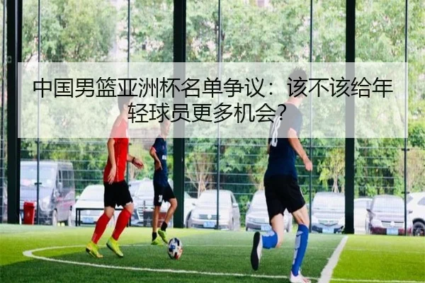 中国男篮亚洲杯名单争议：该不该给年轻球员更多机会？